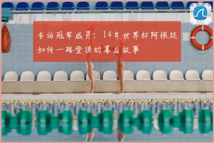 专访冠军成员:14年世界杯阿根廷如何一路登顶的幕后故事
