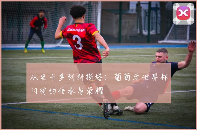 从里卡多到科斯塔:葡萄牙世界杯门将的传承与荣耀