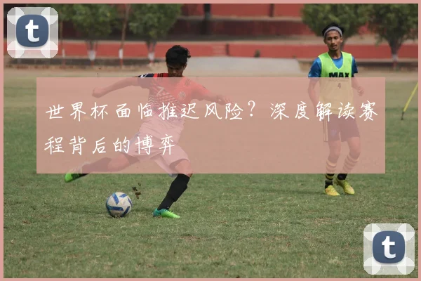 世界杯面临推迟风险?深度解读赛程背后的博弈