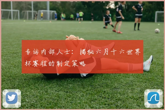 专访内部人士:揭秘六月十六世界杯赛程的制定策略