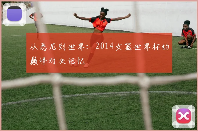 从悉尼到世界：2014女篮世界杯的巅峰对决记忆