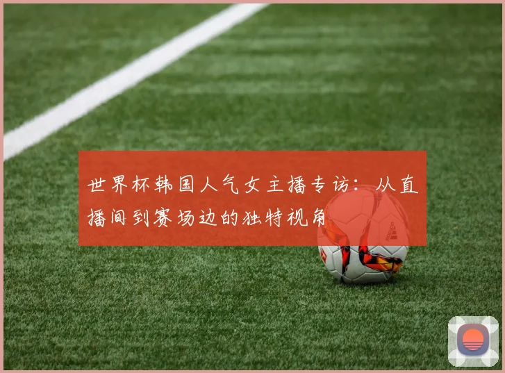世界杯韩国人气女主播专访:从直播间到赛场边的独特视角