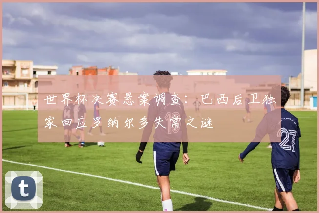 世界杯决赛悬案调查：巴西后卫独家回应罗纳尔多失常之谜