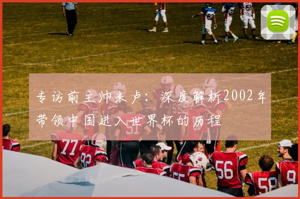 专访前主帅米卢:深度解析2002年带领中国进入世界杯的历程