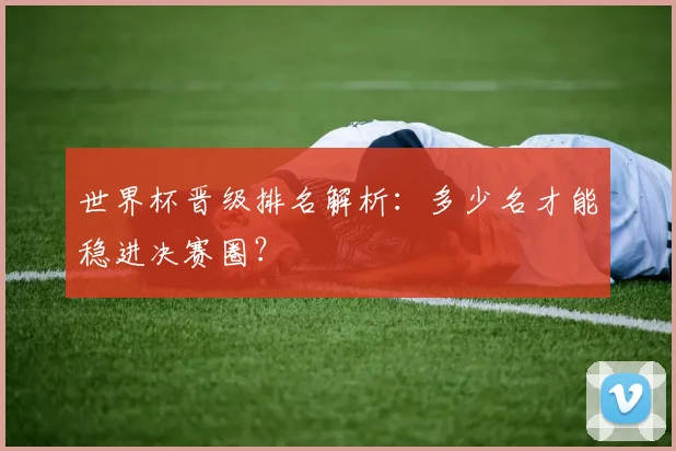 世界杯晋级排名解析:多少名才能稳进决赛圈?