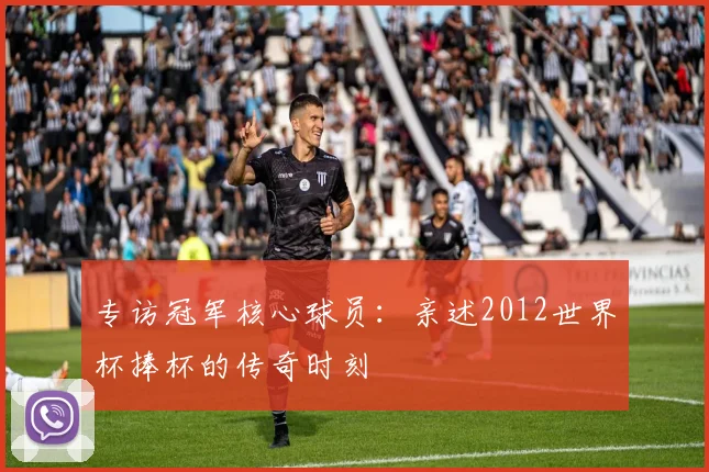 专访冠军核心球员：亲述2012世界杯捧杯的传奇时刻
