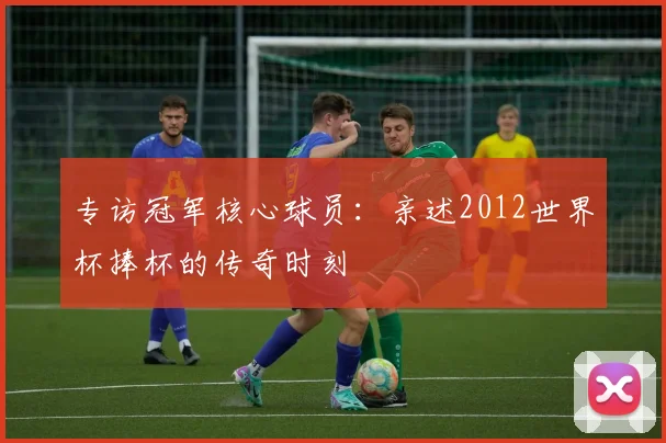 专访冠军核心球员：亲述2012世界杯捧杯的传奇时刻