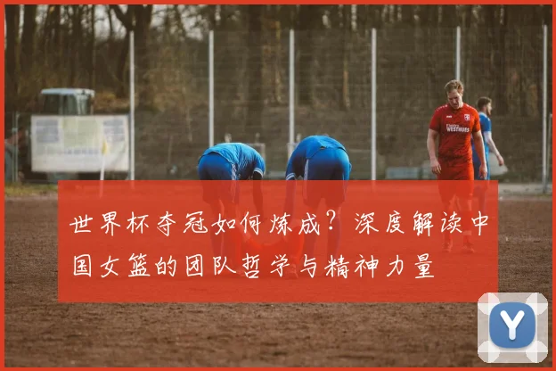 世界杯夺冠如何炼成？深度解读中国女篮的团队哲学与精神力量