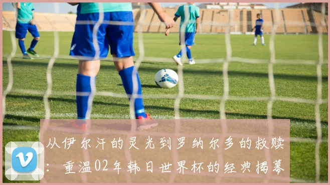 从伊尔汗的灵光到罗纳尔多的救赎:重温02年韩日世界杯的经典揭幕