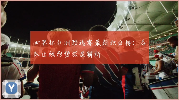 世界杯非洲预选赛最新积分榜:各队出线形势深度解析