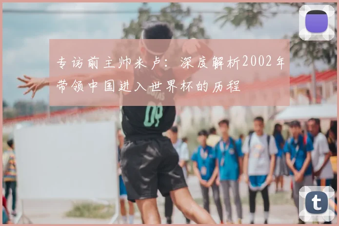 专访前主帅米卢:深度解析2002年带领中国进入世界杯的历程