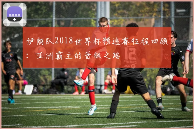 伊朗队2018世界杯预选赛征程回顾:亚洲霸主的晋级之路