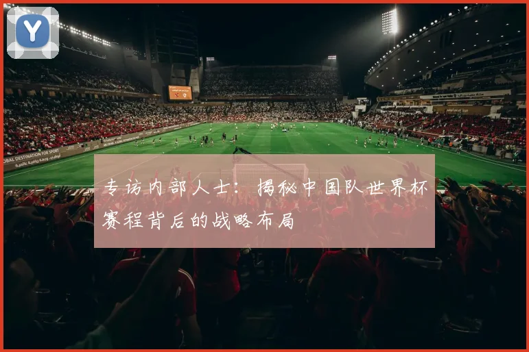 专访内部人士:揭秘中国队世界杯赛程背后的战略布局