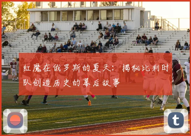红魔在俄罗斯的夏天：揭秘比利时队创造历史的幕后故事